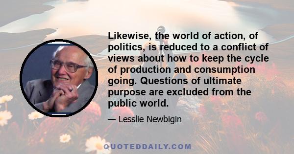 Likewise, the world of action, of politics, is reduced to a conflict of views about how to keep the cycle of production and consumption going. Questions of ultimate purpose are excluded from the public world.