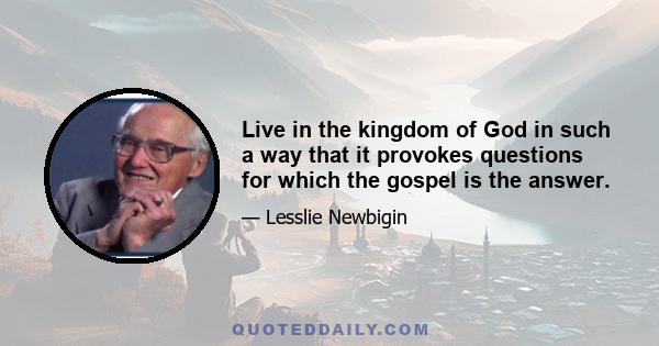 Live in the kingdom of God in such a way that it provokes questions for which the gospel is the answer.