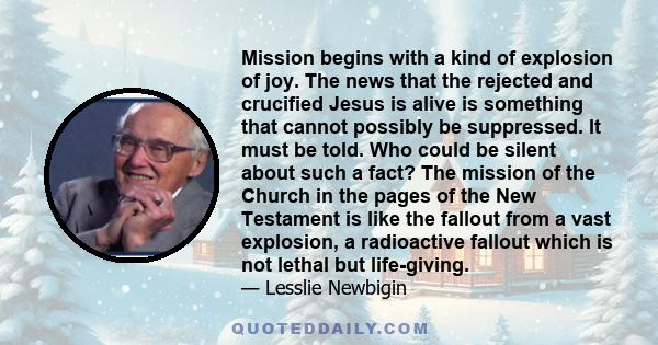 Mission begins with a kind of explosion of joy. The news that the rejected and crucified Jesus is alive is something that cannot possibly be suppressed. It must be told. Who could be silent about such a fact? The