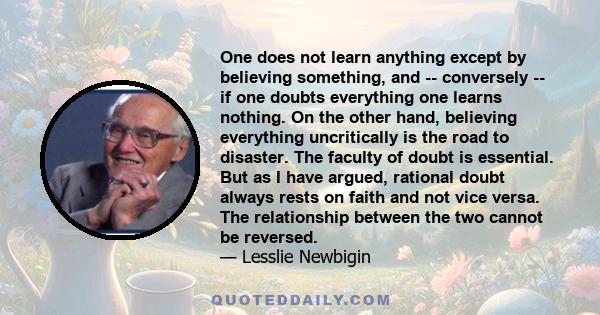 One does not learn anything except by believing something, and -- conversely -- if one doubts everything one learns nothing. On the other hand, believing everything uncritically is the road to disaster. The faculty of