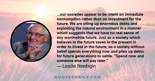 ...our societies appear to be intent on immediate consumption rather than on investment for the future. We are piling up enormous debts and exploiting the natural environment in a manner which suggests that we have no