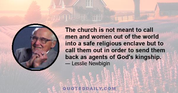 The church is not meant to call men and women out of the world into a safe religious enclave but to call them out in order to send them back as agents of God's kingship.