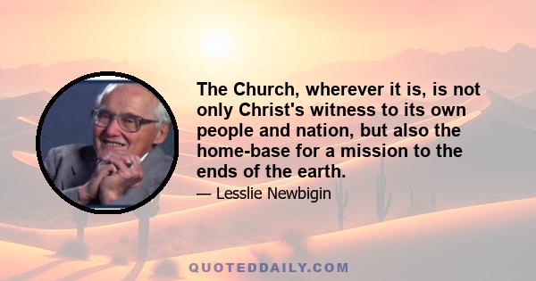 The Church, wherever it is, is not only Christ's witness to its own people and nation, but also the home-base for a mission to the ends of the earth.