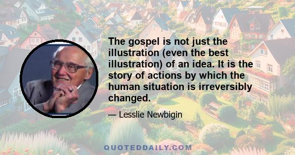 The gospel is not just the illustration (even the best illustration) of an idea. It is the story of actions by which the human situation is irreversibly changed.