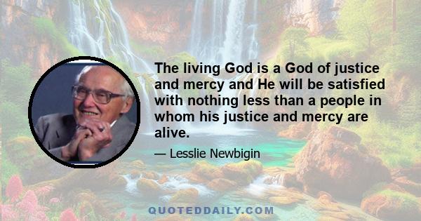 The living God is a God of justice and mercy and He will be satisfied with nothing less than a people in whom his justice and mercy are alive.