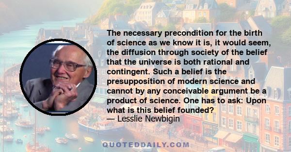 The necessary precondition for the birth of science as we know it is, it would seem, the diffusion through society of the belief that the universe is both rational and contingent. Such a belief is the presupposition of