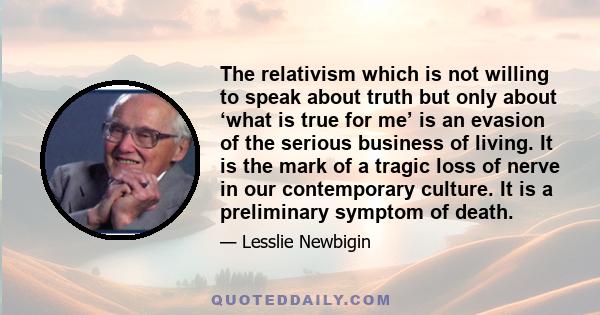 The relativism which is not willing to speak about truth but only about ‘what is true for me’ is an evasion of the serious business of living. It is the mark of a tragic loss of nerve in our contemporary culture. It is