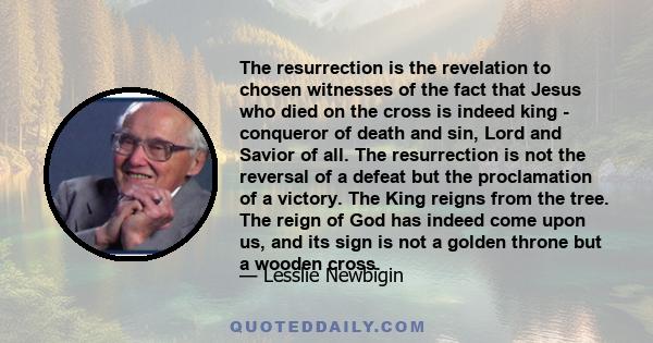 The resurrection is the revelation to chosen witnesses of the fact that Jesus who died on the cross is indeed king - conqueror of death and sin, Lord and Savior of all. The resurrection is not the reversal of a defeat