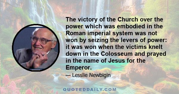 The victory of the Church over the power which was embodied in the Roman imperial system was not won by seizing the levers of power: it was won when the victims knelt down in the Colosseum and prayed in the name of