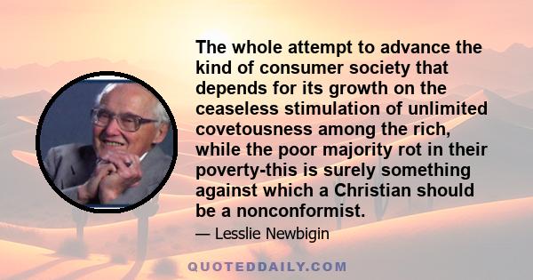 The whole attempt to advance the kind of consumer society that depends for its growth on the ceaseless stimulation of unlimited covetousness among the rich, while the poor majority rot in their poverty-this is surely