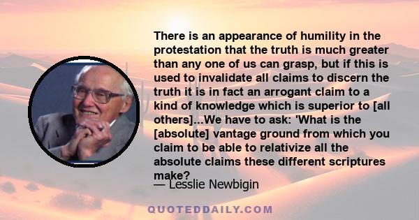 There is an appearance of humility in the protestation that the truth is much greater than any one of us can grasp, but if this is used to invalidate all claims to discern the truth it is in fact an arrogant claim to a