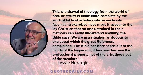 This withdrawal of theology from the world of secular affairs is made more complete by the work of biblical scholars whose endlessly fascinating exercises have made it appear to the lay Christian that no one untrained