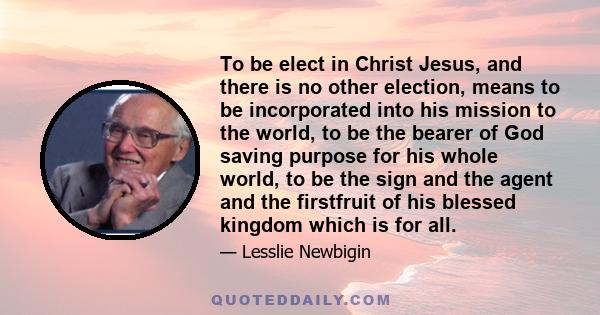 To be elect in Christ Jesus, and there is no other election, means to be incorporated into his mission to the world, to be the bearer of God saving purpose for his whole world, to be the sign and the agent and the