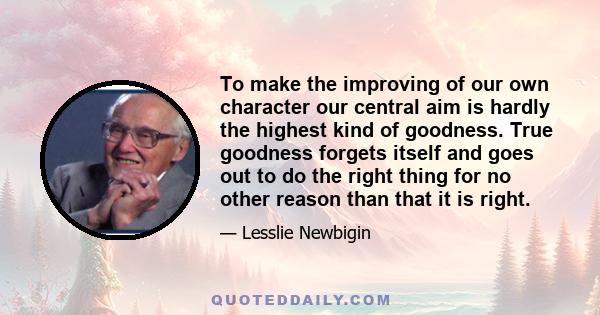 To make the improving of our own character our central aim is hardly the highest kind of goodness. True goodness forgets itself and goes out to do the right thing for no other reason than that it is right.