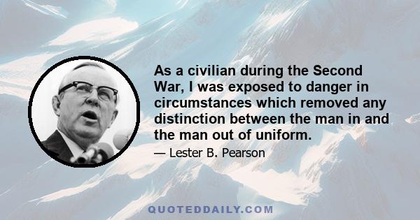 As a civilian during the Second War, I was exposed to danger in circumstances which removed any distinction between the man in and the man out of uniform.