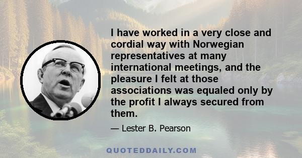 I have worked in a very close and cordial way with Norwegian representatives at many international meetings, and the pleasure I felt at those associations was equaled only by the profit I always secured from them.