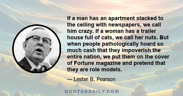 If a man has an apartment stacked to the ceiling with newspapers, we call him crazy. If a woman has a trailer house full of cats, we call her nuts. But when people pathologically hoard so much cash that they impoverish