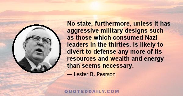 No state, furthermore, unless it has aggressive military designs such as those which consumed Nazi leaders in the thirties, is likely to divert to defense any more of its resources and wealth and energy than seems