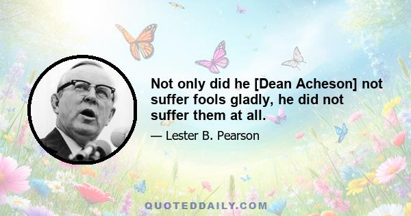 Not only did he [Dean Acheson] not suffer fools gladly, he did not suffer them at all.