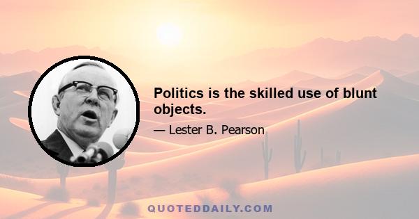 Politics is the skilled use of blunt objects.