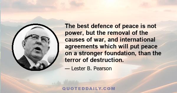 The best defence of peace is not power, but the removal of the causes of war, and international agreements which will put peace on a stronger foundation, than the terror of destruction.