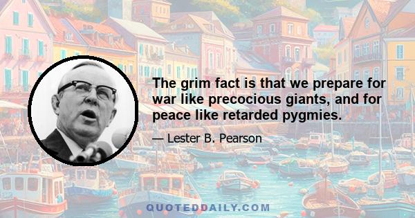 The grim fact is that we prepare for war like precocious giants, and for peace like retarded pygmies.