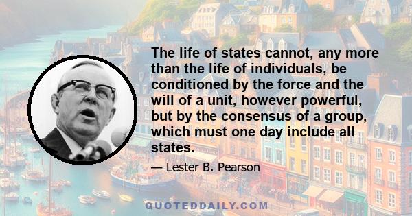 The life of states cannot, any more than the life of individuals, be conditioned by the force and the will of a unit, however powerful, but by the consensus of a group, which must one day include all states.