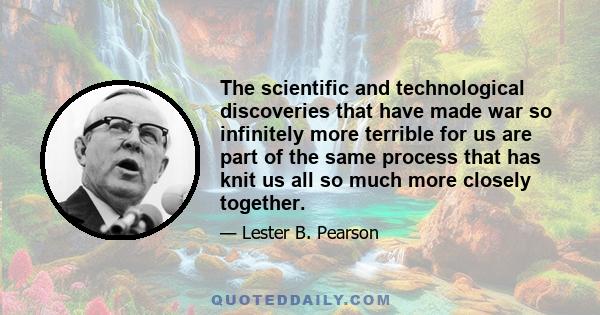 The scientific and technological discoveries that have made war so infinitely more terrible for us are part of the same process that has knit us all so much more closely together.