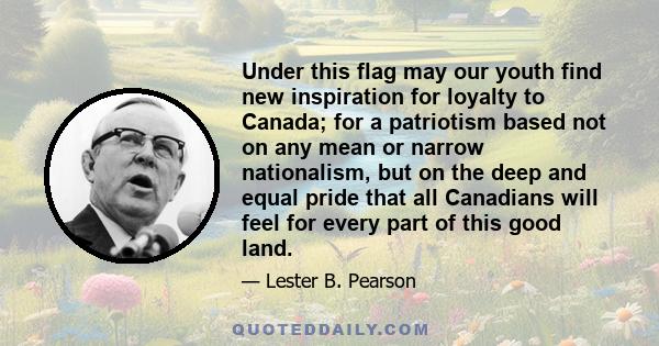 Under this flag may our youth find new inspiration for loyalty to Canada; for a patriotism based not on any mean or narrow nationalism, but on the deep and equal pride that all Canadians will feel for every part of this 