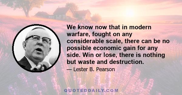 We know now that in modern warfare, fought on any considerable scale, there can be no possible economic gain for any side. Win or lose, there is nothing but waste and destruction.