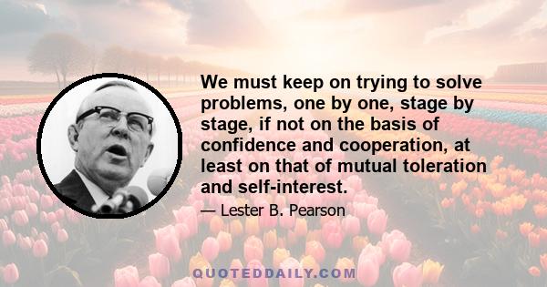 We must keep on trying to solve problems, one by one, stage by stage, if not on the basis of confidence and cooperation, at least on that of mutual toleration and self-interest.