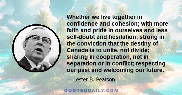 Whether we live together in confidence and cohesion; with more faith and pride in ourselves and less self-doubt and hesitation; strong in the conviction that the destiny of Canada is to unite, not divide; sharing in