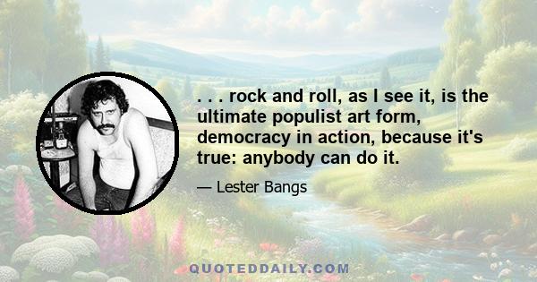 . . . rock and roll, as I see it, is the ultimate populist art form, democracy in action, because it's true: anybody can do it.