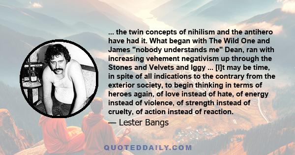 ... the twin concepts of nihilism and the antihero have had it. What began with The Wild One and James nobody understands me Dean, ran with increasing vehement negativism up through the Stones and Velvets and Iggy ...