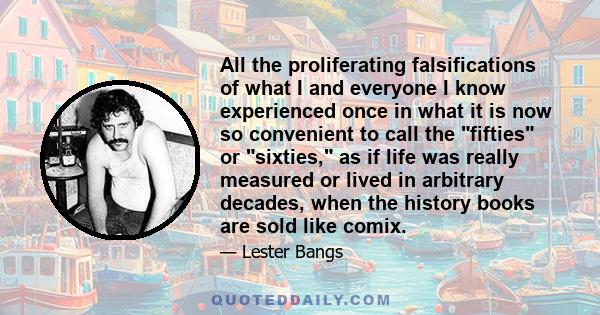 All the proliferating falsifications of what I and everyone I know experienced once in what it is now so convenient to call the fifties or sixties, as if life was really measured or lived in arbitrary decades, when the