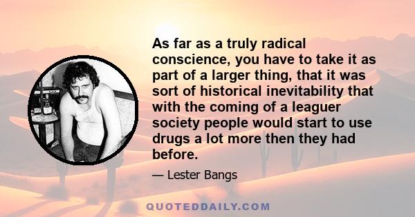 As far as a truly radical conscience, you have to take it as part of a larger thing, that it was sort of historical inevitability that with the coming of a leaguer society people would start to use drugs a lot more then 