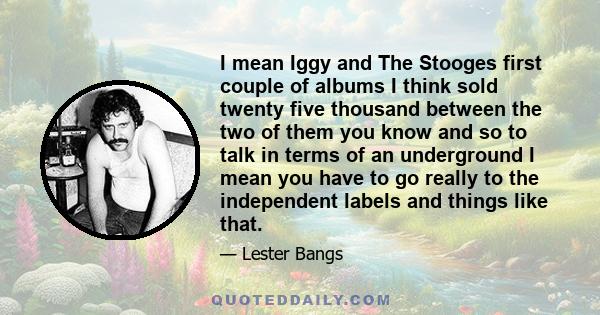 I mean Iggy and The Stooges first couple of albums I think sold twenty five thousand between the two of them you know and so to talk in terms of an underground I mean you have to go really to the independent labels and