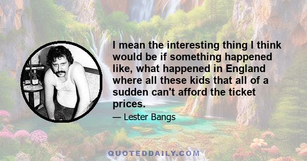 I mean the interesting thing I think would be if something happened like, what happened in England where all these kids that all of a sudden can't afford the ticket prices.