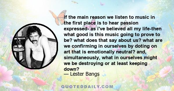 if the main reason we listen to music in the first place is to hear passion expressed- as i've believed all my life-then what good is this music going to prove to be? what does that say about us? what are we confirming