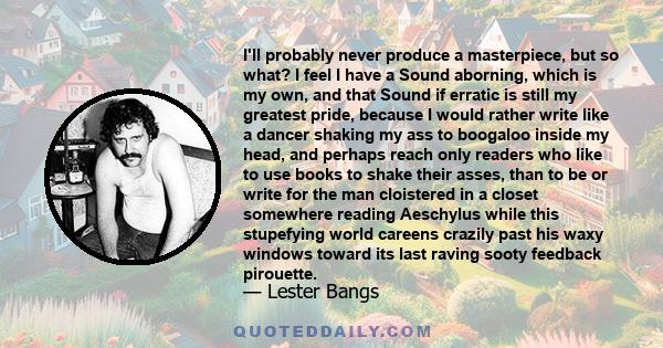 I'll probably never produce a masterpiece, but so what? I feel I have a Sound aborning, which is my own, and that Sound if erratic is still my greatest pride, because I would rather write like a dancer shaking my ass to 