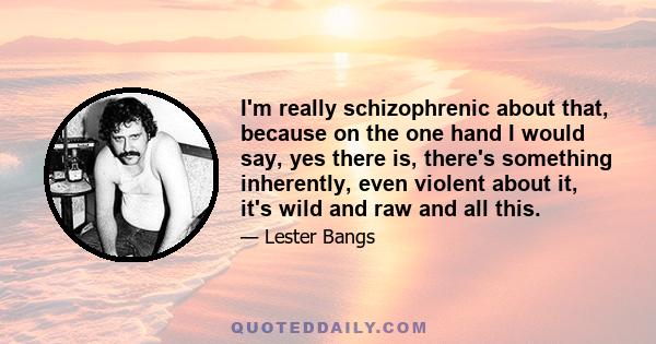 I'm really schizophrenic about that, because on the one hand I would say, yes there is, there's something inherently, even violent about it, it's wild and raw and all this.