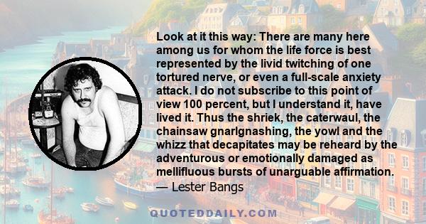 Look at it this way: There are many here among us for whom the life force is best represented by the livid twitching of one tortured nerve, or even a full-scale anxiety attack. I do not subscribe to this point of view