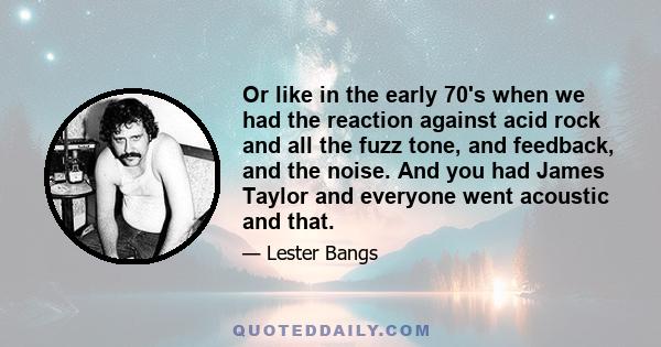 Or like in the early 70's when we had the reaction against acid rock and all the fuzz tone, and feedback, and the noise. And you had James Taylor and everyone went acoustic and that.