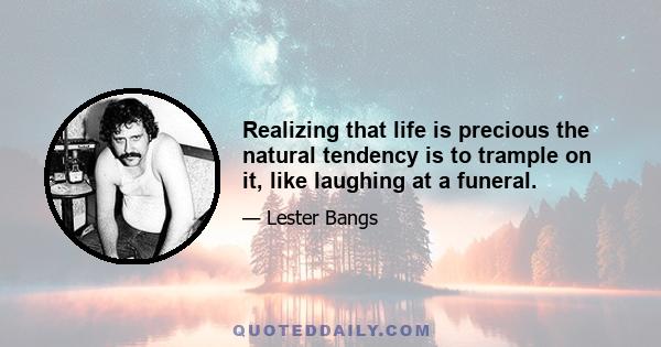 Realizing that life is precious the natural tendency is to trample on it, like laughing at a funeral.