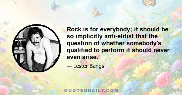 Rock is for everybody; it should be so implicitly anti-elitist that the question of whether somebody's qualified to perform it should never even arise.