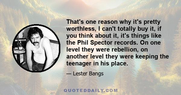 That's one reason why it's pretty worthless, I can't totally buy it, if you think about it, it's things like the Phil Spector records. On one level they were rebellion, on another level they were keeping the teenager in 