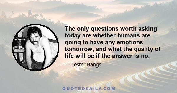 The only questions worth asking today are whether humans are going to have any emotions tomorrow, and what the quality of life will be if the answer is no.