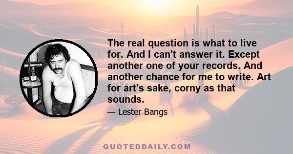 The real question is what to live for. And I can't answer it. Except another one of your records. And another chance for me to write. Art for art's sake, corny as that sounds.