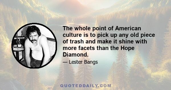 The whole point of American culture is to pick up any old piece of trash and make it shine with more facets than the Hope Diamond.