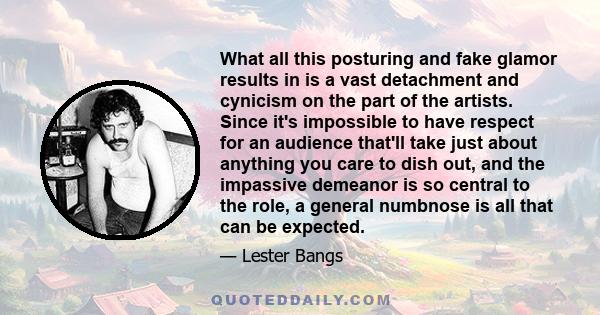 What all this posturing and fake glamor results in is a vast detachment and cynicism on the part of the artists. Since it's impossible to have respect for an audience that'll take just about anything you care to dish